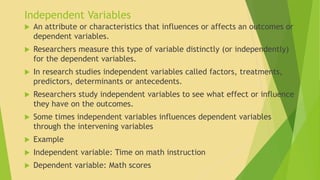 Independent Variables 
 An attribute or characteristics that influences or affects an outcomes or 
dependent variables. 
 Researchers measure this type of variable distinctly (or independently) 
for the dependent variables. 
 In research studies independent variables called factors, treatments, 
predictors, determinants or antecedents. 
 Researchers study independent variables to see what effect or influence 
they have on the outcomes. 
 Some times independent variables influences dependent variables 
through the intervening variables 
 Example 
 Independent variable: Time on math instruction 
 Dependent variable: Math scores 
 