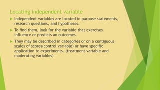Locating independent variable 
 Independent variables are located in purpose statements, 
research questions, and hypotheses. 
 To find them, look for the variable that exercises 
influence or predicts an outcomes. 
 They may be described in categories or on a contiguous 
scales of scores(control variable) or have specific 
application to experiments. (treatment variable and 
moderating variables) 
 