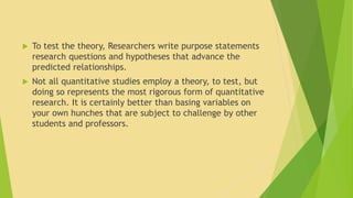  To test the theory, Researchers write purpose statements 
research questions and hypotheses that advance the 
predicted relationships. 
 Not all quantitative studies employ a theory, to test, but 
doing so represents the most rigorous form of quantitative 
research. It is certainly better than basing variables on 
your own hunches that are subject to challenge by other 
students and professors. 
 