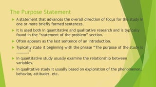 The Purpose Statement 
 A statement that advances the overall direction of focus for the study in 
one or more briefly formed sentences. 
 It is used both in quantitative and qualitative research and is typically 
found in the “statement of the problem” section. 
 Often appears as the last sentence of an introduction. 
 Typically state it beginning with the phrase “The purpose of the study is 
………….” 
 In quantitative study usually examine the relationship between 
variables. 
 In qualitative study it usually based on exploration of the phenomenon, 
behavior, attitudes, etc. 
 