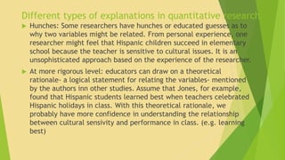 Different types of explanations in quantitative research. 
 Hunches: Some researchers have hunches or educated guesses as to 
why two variables might be related. From personal experience, one 
researcher might feel that Hispanic children succeed in elementary 
school because the teacher is sensitive to cultural issues. It is an 
unsophisticated approach based on the experience of the researcher. 
 At more rigorous level: educators can draw on a theoretical 
rationale- a logical statement for relating the variables- mentioned 
by the authors inn other studies. Assume that Jones, for example, 
found that Hispanic students learned best when teachers celebrated 
Hispanic holidays in class. With this theoretical rationale, we 
probably have more confidence in understanding the relationship 
between cultural sensivity and performance in class. (e.g. learning 
best) 
 