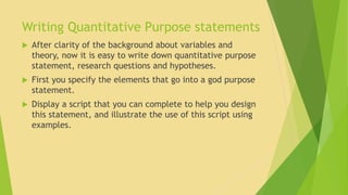 Writing Quantitative Purpose statements 
 After clarity of the background about variables and 
theory, now it is easy to write down quantitative purpose 
statement, research questions and hypotheses. 
 First you specify the elements that go into a god purpose 
statement. 
 Display a script that you can complete to help you design 
this statement, and illustrate the use of this script using 
examples. 
 