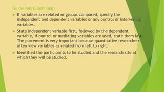 Guidelines (Continued) 
 If variables are related or groups compared, specify the 
independent and dependent variables or any control or intervening 
variables. 
 State independent variable first, followed by the dependent 
variable, if control or mediating variables are used, state them last. 
The placement is very important because quantitative researchers 
often view variables as related from left to right. 
 Identified the participants to be studied and the research site at 
which they will be studied. 
 