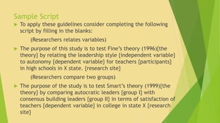 Sample Script 
 To apply these guidelines consider completing the following 
script by filling in the blanks: 
(Researchers relates variables) 
 The purpose of this study is to test Fine’s theory (1996){the 
theory} by relating the leadership style {independent variable} 
to autonomy {dependent variable} for teachers {participants} 
in high schools in X state. {research site} 
(Researchers compare two groups) 
 The purpose of the study is to test Smart’s theory (1999){the 
theory} by comparing autocratic leaders {group I} with 
consensus building leaders {group II} in terms of satisfaction of 
teachers {dependent variable} in college in state X {research 
site} 
 