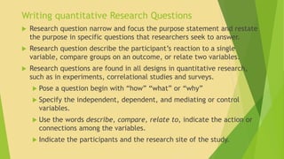 Writing quantitative Research Questions 
 Research question narrow and focus the purpose statement and restate 
the purpose in specific questions that researchers seek to answer. 
 Research question describe the participant’s reaction to a single 
variable, compare groups on an outcome, or relate two variables. 
 Research questions are found in all designs in quantitative research, 
such as in experiments, correlational studies and surveys. 
 Pose a question begin with “how” “what” or “why” 
 Specify the independent, dependent, and mediating or control 
variables. 
 Use the words describe, compare, relate to, indicate the action or 
connections among the variables. 
 Indicate the participants and the research site of the study. 
 