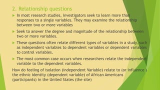 2. Relationship questions 
 In most research studies, investigators seek to learn more than 
responses to a single variables. They may examine the relationship 
between two or more variables 
 Seek to answer the degree and magnitude of the relationship between 
two or more variables. 
 These questions often relate different types of variables in a study, such 
as independent variables to dependent variables or dependent variables 
to control variables. 
 The most common case occurs when researchers relate the independent 
variable to the dependent variables. 
How do feeling of isolation (independent Variable) relate to (or influence ) 
the ethnic identity (dependent variable) of African Americans 
(participants) in the United States (the site) 
 