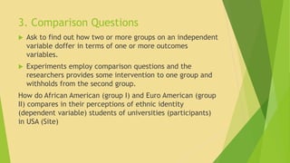 3. Comparison Questions 
 Ask to find out how two or more groups on an independent 
variable doffer in terms of one or more outcomes 
variables. 
 Experiments employ comparison questions and the 
researchers provides some intervention to one group and 
withholds from the second group. 
How do African American (group I) and Euro American (group 
II) compares in their perceptions of ethnic identity 
(dependent variable) students of universities (participants) 
in USA (Site) 
 