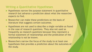 Writing a Quantitative Hypotheses 
 Hypotheses narrow the purpose statement in quantitative 
research but advance a prediction about what the researcher 
expects to find. 
 Researcher can make these predictions on the basis of 
literature that suggests certain outcomes. 
 Hypotheses are not used to describe a single variable as found 
in the case of research questions. They also not used as 
frequently as research questions because they represent a 
formal statement of relationships and the predication of the 
relationship is not be known. 
 Researchers narrow the focus of the study to at least one 
hypotheses that provides a prediction about the outcomes of 
the study. 
 