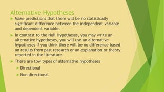 Alternative Hypotheses 
 Make predictions that there will be no statistically 
significant difference between the independent variable 
and dependent variable. 
 In contrast to the Null Hypotheses, you may write an 
alternative hypotheses, you will use an alternative 
hypotheses if you think there will be no difference based 
on results from past research or an explanation or theory 
reported in the literature. 
 There are tow types of alternative hypotheses 
 Directional 
 Non directional 
 