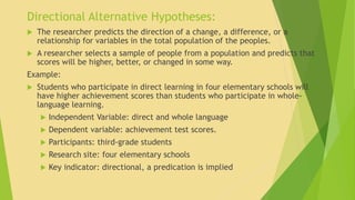 Directional Alternative Hypotheses: 
 The researcher predicts the direction of a change, a difference, or a 
relationship for variables in the total population of the peoples. 
 A researcher selects a sample of people from a population and predicts that 
scores will be higher, better, or changed in some way. 
Example: 
 Students who participate in direct learning in four elementary schools will 
have higher achievement scores than students who participate in whole-language 
learning. 
 Independent Variable: direct and whole language 
 Dependent variable: achievement test scores. 
 Participants: third-grade students 
 Research site: four elementary schools 
 Key indicator: directional, a predication is implied 
 