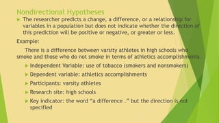 Nondirectional Hypotheses 
 The researcher predicts a change, a difference, or a relationship for 
variables in a population but does not indicate whether the direction of 
this prediction will be positive or negative, or greater or less. 
Example: 
There is a difference between varsity athletes in high schools who 
smoke and those who do not smoke in terms of athletics accomplishments. 
 Independent Variable: use of tobacco (smokers and nonsmokers) 
 Dependent variable: athletics accomplishments 
 Participants: varsity athletes 
 Research site: high schools 
 Key indicator: the word “a difference .” but the direction is not 
specified 
 