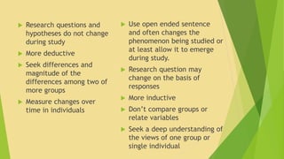  Research questions and 
hypotheses do not change 
during study 
 More deductive 
 Seek differences and 
magnitude of the 
differences among two of 
more groups 
 Measure changes over 
time in individuals 
 Use open ended sentence 
and often changes the 
phenomenon being studied or 
at least allow it to emerge 
during study. 
 Research question may 
change on the basis of 
responses 
 More inductive 
 Don’t compare groups or 
relate variables 
 Seek a deep understanding of 
the views of one group or 
single individual 
 