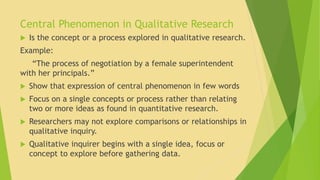 Central Phenomenon in Qualitative Research 
 Is the concept or a process explored in qualitative research. 
Example: 
“The process of negotiation by a female superintendent 
with her principals.” 
 Show that expression of central phenomenon in few words 
 Focus on a single concepts or process rather than relating 
two or more ideas as found in quantitative research. 
 Researchers may not explore comparisons or relationships in 
qualitative inquiry. 
 Qualitative inquirer begins with a single idea, focus or 
concept to explore before gathering data. 
 