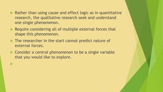  Rather than using cause and effect logic as in quantitative 
research, the qualitative research seek and understand 
one single phenomenon. 
 Require considering all of multiple external forces that 
shape this phenomenon. 
 The researcher in the start cannot predict nature of 
external forces. 
 Consider a central phenomenon to be a single variable 
that you would like to explore. 
 
 