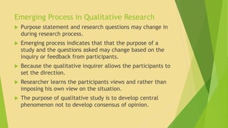 Emerging Process in Qualitative Research 
 Purpose statement and research questions may change in 
during research process. 
 Emerging process indicates that that the purpose of a 
study and the questions asked may change based on the 
inquiry or feedback from participants. 
 Because the qualitative inquirer allows the participants to 
set the direction. 
 Researcher learns the participants views and rather than 
imposing his own view on the situation. 
 The purpose of qualitative study is to develop central 
phenomenon not to develop consensus of opinion. 
 