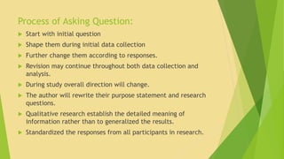 Process of Asking Question: 
 Start with initial question 
 Shape them during initial data collection 
 Further change them according to responses. 
 Revision may continue throughout both data collection and 
analysis. 
 During study overall direction will change. 
 The author will rewrite their purpose statement and research 
questions. 
 Qualitative research establish the detailed meaning of 
information rather than to generalized the results. 
 Standardized the responses from all participants in research. 
 