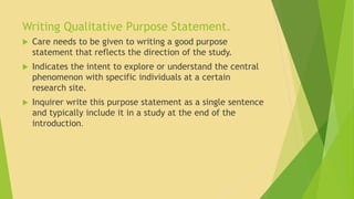 Writing Qualitative Purpose Statement. 
 Care needs to be given to writing a good purpose 
statement that reflects the direction of the study. 
 Indicates the intent to explore or understand the central 
phenomenon with specific individuals at a certain 
research site. 
 Inquirer write this purpose statement as a single sentence 
and typically include it in a study at the end of the 
introduction. 
 