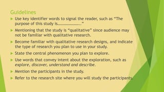 Guidelines 
 Use key identifier words to signal the reader, such as “The 
purpose of this study is…………………..” 
 Mentioning that the study is “qualitative” since audience may 
not be familiar with qualitative research. 
 Become familiar with qualitative research designs, and indicate 
the type of research you plan to use in your study. 
 State the central phenomenon you plan to explore. 
 Use words that convey intent about the exploration, such as 
explore, discover, understand and describe. 
 Mention the participants in the study. 
 Refer to the research site where you will study the participants. 
 