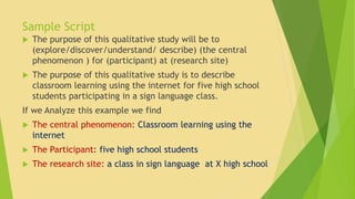 Sample Script 
 The purpose of this qualitative study will be to 
(explore/discover/understand/ describe) (the central 
phenomenon ) for (participant) at (research site) 
 The purpose of this qualitative study is to describe 
classroom learning using the internet for five high school 
students participating in a sign language class. 
If we Analyze this example we find 
 The central phenomenon: Classroom learning using the 
internet 
 The Participant: five high school students 
 The research site: a class in sign language at X high school 
 