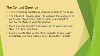 The Central Question 
 The overarching question researcher explore in his study. 
 The intent of this approach is to open up the research for 
participants to provide their perspectives and not to 
narrow the study of your perspective. 
 Place it at the end of the introduction to your study and 
state it as brief question. 
 From a quantitative perspective, consider it as a single 
descriptive question such as single dependent variable. 
 