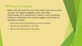 Different Strategies 
 Begin with the word how are what rather than why so that 
you don not suggest probable cause and effect 
relationships as in quantitative research.(why something 
influence something.) but instead suggest exploration in 
qualitative studies. 
 Specify the central phenomenon you want to explore 
 Identify the participants in the study 
 Mention the research site in the study. 
 