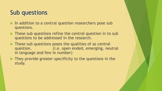 Sub questions 
 In addition to a central question researchers pose sub 
questions. 
 These sub questions refine the central question in to sub 
questions to be addressed in the research. 
 These sub questions poses the qualities of as central 
question. (i.e. open ended, emerging, neutral 
in language and few in number) 
 They provide greater specificity to the questions in the 
study. 
 