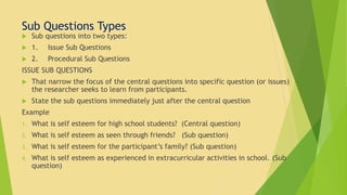 Sub Questions Types 
 Sub questions into two types: 
 1. Issue Sub Questions 
 2. Procedural Sub Questions 
ISSUE SUB QUESTIONS 
 That narrow the focus of the central questions into specific question (or issues) 
the researcher seeks to learn from participants. 
 State the sub questions immediately just after the central question 
Example 
1. What is self esteem for high school students? (Central question) 
2. What is self esteem as seen through friends? (Sub question) 
3. What is self esteem for the participant’s family? (Sub question) 
4. What is self esteem as experienced in extracurricular activities in school. (Sub 
question) 
 