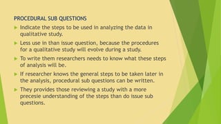 PROCEDURAL SUB QUESTIONS 
 Indicate the steps to be used in analyzing the data in 
qualitative study. 
 Less use in than issue question, because the procedures 
for a qualitative study will evolve during a study. 
 To write them researchers needs to know what these steps 
of analysis will be. 
 If researcher knows the general steps to be taken later in 
the analysis, procedural sub questions can be written. 
 They provides those reviewing a study with a more 
precesie understanding of the steps than do issue sub 
questions. 
 