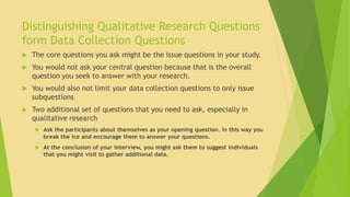 Distinguishing Qualitative Research Questions 
form Data Collection Questions 
 The core questions you ask might be the issue questions in your study. 
 You would not ask your central question because that is the overall 
question you seek to answer with your research. 
 You would also not limit your data collection questions to only issue 
subquestions 
 Two additional set of questions that you need to ask, especially in 
qualitative research 
 Ask the participants about themselves as your opening question. In this way you 
break the ice and encourage them to answer your questions. 
 At the conclusion of your interview, you might ask them to suggest individuals 
that you might visit to gather additional data. 
 