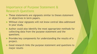 Importance of Purpose Statement & 
Research Questions 
 These statements are signposts similar to theses statement 
or objectives in term papers. 
 Without clear signposts will not know central idea addressed 
in your study. 
 Author could also identify the most appropriate methods for 
collecting data from the purpose statement and the 
questions. 
 Provides key components for understanding the results of a 
project. 
 Good research links the purpose statement and questions to 
major results 
 