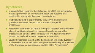 Hypotheses 
 In quantitative research, the statement in which the investigator 
makes a prediction or a conjecture about the outcome of a 
relationship among attributes or characteristics. 
 Traditionally used in experiments, they serve, like research 
questions to narrow the purpose statement to specific 
predictions. 
 Researcher base them on results from past research and literature 
where investigators found certain results and can now offer 
predictions as to what other investigators will found when they 
repeat the study with a new people or at new sites. 
 Usually hypotheses stated at the beginning of the study, typically 
at the end of the introduction also place immediately after review 
of the literature or in a separate section titled “Hypotheses” 
 