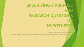 SPECIFYING A PURPOSE 
AND 
RESEARCH QUESTIONS 
OR 
HYPOTHESES 
Presenter: Muhammad Naushad Ghazanfar 
Creswell, John W., (2012) Educational Research 4th ed., Delhi: Prentice Hall Inc., pp.109 to 136 
 