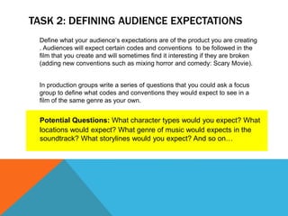 TASK 2: DEFINING AUDIENCE EXPECTATIONS
Define what your audience’s expectations are of the product you are creating
. Audiences will expect certain codes and conventions to be followed in the
film that you create and will sometimes find it interesting if they are broken
(adding new conventions such as mixing horror and comedy: Scary Movie).
In production groups write a series of questions that you could ask a focus
group to define what codes and conventions they would expect to see in a
film of the same genre as your own.
Potential Questions: What character types would you expect? What
locations would expect? What genre of music would expects in the
soundtrack? What storylines would you expect? And so on…
 