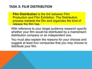 TASK 3: FILM DISTRIBUTION
With reference to your target audience research specify
whether your film would be distributed by a mainstream
distribution company or an independent one.
You must also explain the reasons for your choices and
suggest at least four companies that you may choose to
distribute your film.
Film Distribution is the link between Film
Production and Film Exhibition. The Distribution
process markets the film and organises the kind of
release the film has.
 