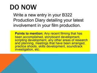 DO NOW
Write a new entry in your B322
Production Diary detailing your latest
involvement in your film production.
Points to mention: Any recent filming that has
been accomplished, storyboard development,
scripting development, any other areas of research
and planning, meetings that have been arranged,
practice shoots, skills development, soundtrack
investigation, etc.
 
