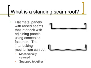 What is a standing seam roof? Flat metal panels with raised seams that interlock with adjoining panels using concealed fasteners. The interlocking mechanism can be: Mechanically seamed Snapped together 