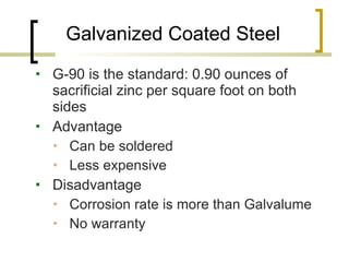 Galvanized Coated Steel G-90 is the standard: 0.90 ounces of sacrificial zinc per square foot on both sides Advantage  Can be soldered Less expensive Disadvantage  Corrosion rate is more than Galvalume No warranty 