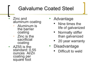 Galvalume Coated Steel Zinc and aluminum coating Aluminum is the barrier coating Zinc is the sacrificial coating AZ55 is the standard: 0.55 ounces  Al/Zn coating per square foot Advantage Nine times the  life of galvanized Normally stiffer than galvanized 20 year warranty Disadvantage Difficult to weld 
