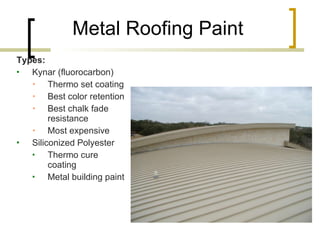 Metal Roofing Paint Types: Kynar (fluorocarbon) Thermo set coating Best color retention Best chalk fade resistance Most expensive Siliconized Polyester Thermo cure coating Metal building paint 