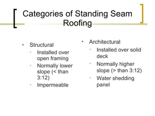 Categories of Standing Seam Roofing Structural Installed over open framing Normally lower slope (< than 3:12) Impermeable Architectural Installed over solid deck Normally higher slope (> than 3:12) Water shedding panel 