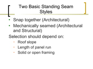 Two Basic Standing Seam Styles Snap together (Architectural) Mechanically seamed (Architectural and Structural) Selection should depend on: Roof slope Length of panel run Solid or open framing 