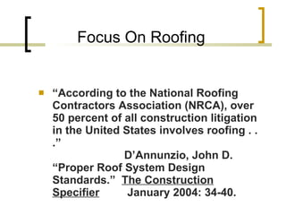 Focus On Roofing “ According to the National Roofing Contractors Association (NRCA), over 50 percent of all construction litigation in the United States involves roofing . . .” D’Annunzio, John D.  “Proper Roof System Design Standards.”  The Construction Specifier  January 2004: 34-40. 