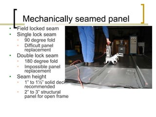 Mechanically seamed panel Field locked seam Single lock seam 90 degree fold Difficult panel replacement Double lock seam 180 degree fold Impossible panel replacement Seam height  1” to 1½” solid deck recommended 2” to 3” structural panel for open frame 