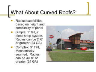What About Curved Roofs? Radius capabilities based on height and complexity of panel Simple: 1” tall, 2 piece snap system. Radius can be 2’ 6” or greater (24 GA) Complex: 3” Tall, Mechanically-seamed.  Radius can be 30’ 0” or greater (24 GA) 