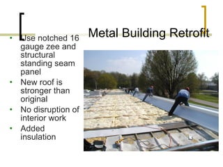 Metal Building Retrofit Use notched 16 gauge zee and structural standing seam panel New roof is stronger than original No disruption of interior work Added insulation 