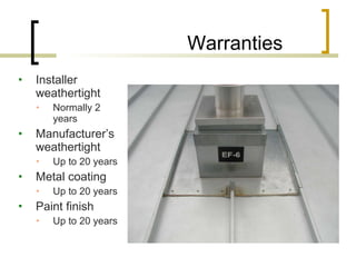 Warranties Installer weathertight Normally 2 years Manufacturer’s weathertight Up to 20 years Metal coating Up to 20 years Paint finish Up to 20 years 