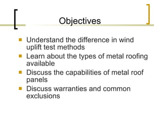 Objectives Understand the difference in wind uplift test methods Learn about the types of metal roofing available Discuss the capabilities of metal roof panels Discuss warranties and common exclusions 