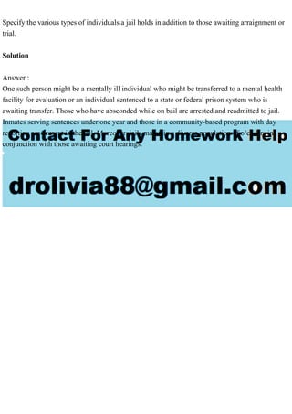 Specify the various types of individuals a jail holds in addition to those awaiting arraignment or
trial.
Solution
Answer :
One such person might be a mentally ill individual who might be transferred to a mental health
facility for evaluation or an individual sentenced to a state or federal prison system who is
awaiting transfer. Those who have absconded while on bail are arrested and readmitted to jail.
Inmates serving sentences under one year and those in a community-based program with day
reporting are present in the jail. Moreover, jails maintain a diverse population of o²enders in
conjunction with those awaiting court hearings.
 
