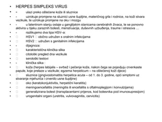•
•

HERPES SIMPLEKS VIRUS
ulazi preko oštećene kože ili sluznice

•

uzrokuje promjene na sluznici usne šupljine, materičnog grla i rodnice, na koži stvara
vezikule, te uzrokuje promjene na oku i mozgu
u latentnom stanju ostaje u ganglijskim stanicama cerebralnih živaca, te se ponovno
aktivira u tijeku zaraznih bolesti, menstruacije, duševnih uzbuđenja, traume i stresova …
razlikujemo dva tipa HSV–a:

HSV1  obično udružen s oralnim infekcijama

HSV2  udružen s genitalnim infekcijama
dijagnoza:

karakteristična klinička slika

citološki pregled dna vezikule

serološki testovi
klinička slika :

koža (herpes labijalis – svrbež i pečenje kože, nakon čega se pojavljuju crvenkaste
papule, koje prelaze u vezikule; egzema herpeticum – na oštećenoj koži djece)

sluznice (gingivostomatitis herpetica acuta – od 1. do 3. godine, opći simptomi uz
stvaranje mjehurića i crvenilo usne šupljine)

oko (keratokonjuktivitis, herpetični keratitis)

meningoencefalitis (meningitis ili encefalitis s oftalmoplegijom i konvulzijama)

generalizirana bolest (transplacentarni prijenos, kod bolesnika pod imunosupresijom)

urogenitalni organi (uretritis, vulvovaginitis, cervicitis)

•
•
•
•
•
•
•
•
•
•
•
•
•
•
•

 