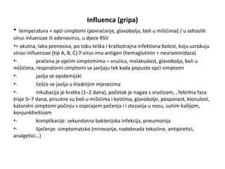 Influenca (gripa)
•

temperatura + opći simptomi (povraćanje, glavobolja, boli u mišićima) / u odraslih
virus inluenzae ili adenovirus, u djece RSV
•= akutna, lako prenosiva, po toku teška i kratkotrajna infektivna bolest, koju uzrokuju
virusi influenzae (tip A, B, C)  virus ima antigen (hemaglutinin + neuraminidaza)
•praćena je općim simptomima – vrućica, malaksalost, glavobolja, boli u
mišićima, respiratorni simptomi se javljaju tek kada popuste opći simptomi
•javlja se epidemijski
•češće se javlja u hladnijim mjesecima
•inkubacija je kratka (1–2 dana), početak je nagao s vrućicom, , febrilna faza
traje 5–7 dana, prisutne su boli u mišićima i kostima, glavobolje, pospanost, klonulost,
kataralni simptomi počinju s osjećajem pečenja i i stezanja u nosu, suhim kašljom,
konjunktivitisom
•komplikacije: sekundarna bakterijska infekcija, pneumonija
•liječenje: simptomatsko (mirovanje, nadoknada tekućine, antipiretici,
analgetici…)

 